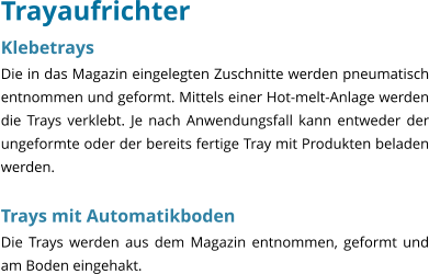 Trayaufrichter Klebetrays Die in das Magazin eingelegten Zuschnitte werden pneumatisch entnommen und geformt. Mittels einer Hot-melt-Anlage werden die Trays verklebt. Je nach Anwendungsfall kann entweder der ungeformte oder der bereits fertige Tray mit Produkten beladen werden.  Trays mit Automatikboden Die Trays werden aus dem Magazin entnommen, geformt und am Boden eingehakt.