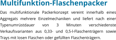 Multifunktion-Flaschenpacker Das multifunktionale Packerkonzept vereint innerhalb eines Aggregats mehrere Einzelmechaniken und liefert nach einer Typenumrstdauer von 3 Minuten verschiedenste Verkaufsvarianten aus 0,33- und 0,5-l-Flaschentrgern sowie Trays mit losen Flaschen oder gefllten Flaschentrgern.