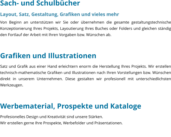 Sach- und Schulbcher Layout, Satz, Gestaltung, Grafiken und vieles mehr Von Beginn an untersttzen wir Sie oder bernehmen die gesamte gestaltungstechnische Konzeptionierung Ihres Projekts, Layoutierung Ihres Buches oder Folders und gleichen stndig den Fortlauf der Arbeit mit Ihren Vorgaben bzw. Wnschen ab.     Grafiken und Illustrationen Satz und Grafik aus einer Hand erleichtern enorm die Herstellung Ihres Projekts. Wir erstellen technisch-mathematische Grafiken und Illustrationen nach Ihren Vorstellungen bzw. Wnschen direkt in unserem Unternehmen. Diese gestalten wir profesionell mit unterschiedlichsten Werkzeugen.   Werbematerial, Prospekte und Kataloge Profesionelles Design und Kreativitt sind unsere Strken. WIr erstellen gerne Ihre Prospekte, Werbefolder und Prsentationen.