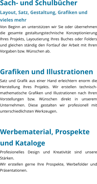 Sach- und Schulbcher Layout, Satz, Gestaltung, Grafiken und vieles mehr Von Beginn an untersttzen wir Sie oder bernehmen die gesamte gestaltungstechnische Konzeptionierung Ihres Projekts, Layoutierung Ihres Buches oder Folders und gleichen stndig den Fortlauf der Arbeit mit Ihren Vorgaben bzw. Wnschen ab.     Grafiken und Illustrationen Satz und Grafik aus einer Hand erleichtern enorm die Herstellung Ihres Projekts. Wir erstellen technisch-mathematische Grafiken und Illustrationen nach Ihren Vorstellungen bzw. Wnschen direkt in unserem Unternehmen. Diese gestalten wir profesionell mit unterschiedlichsten Werkzeugen.   Werbematerial, Prospekte und Kataloge Profesionelles Design und Kreativitt sind unsere Strken. WIr erstellen gerne Ihre Prospekte, Werbefolder und Prsentationen.