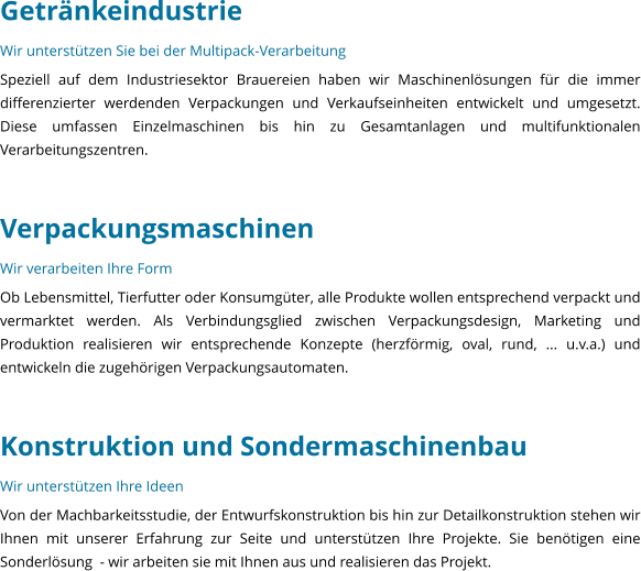 Getrnkeindustrie Wir untersttzen Sie bei der Multipack-Verarbeitung Speziell auf dem Industriesektor Brauereien haben wir Maschinenlsungen fr die immer differenzierter werdenden Verpackungen und Verkaufseinheiten entwickelt und umgesetzt. Diese umfassen Einzelmaschinen bis hin zu Gesamtanlagen und multifunktionalen Verarbeitungszentren.   Verpackungsmaschinen Wir verarbeiten Ihre Form Ob Lebensmittel, Tierfutter oder Konsumgter, alle Produkte wollen entsprechend verpackt und vermarktet werden. Als Verbindungsglied zwischen Verpackungsdesign, Marketing und Produktion realisieren wir entsprechende Konzepte (herzfrmig, oval, rund, ... u.v.a.) und entwickeln die zugehrigen Verpackungsautomaten.   Konstruktion und Sondermaschinenbau Wir untersttzen Ihre Ideen Von der Machbarkeitsstudie, der Entwurfskonstruktion bis hin zur Detailkonstruktion stehen wir Ihnen mit unserer Erfahrung zur Seite und untersttzen Ihre Projekte. Sie bentigen eine Sonderlsung  - wir arbeiten sie mit Ihnen aus und realisieren das Projekt.