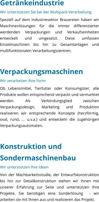 Getrnkeindustrie Wir untersttzen Sie bei der Multipack-Verarbeitung Speziell auf dem Industriesektor Brauereien haben wir Maschinenlsungen fr die immer differenzierter werdenden Verpackungen und Verkaufseinheiten entwickelt und umgesetzt. Diese umfassen Einzelmaschinen bis hin zu Gesamtanlagen und multifunktionalen Verarbeitungszentren.   Verpackungsmaschinen Wir verarbeiten Ihre Form Ob Lebensmittel, Tierfutter oder Konsumgter, alle Produkte wollen entsprechend verpackt und vermarktet werden. Als Verbindungsglied zwischen Verpackungsdesign, Marketing und Produktion realisieren wir entsprechende Konzepte (herzfrmig, oval, rund, ... u.v.a.) und entwickeln die zugehrigen Verpackungsautomaten.   Konstruktion und Sondermaschinenbau Wir untersttzen Ihre Ideen Von der Machbarkeitsstudie, der Entwurfskonstruktion bis hin zur Detailkonstruktion stehen wir Ihnen mit unserer Erfahrung zur Seite und untersttzen Ihre Projekte. Sie bentigen eine Sonderlsung  - wir arbeiten sie mit Ihnen aus und realisieren das Projekt.